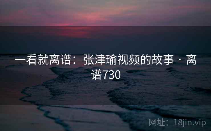一看就离谱：张津瑜视频的故事 · 离谱730