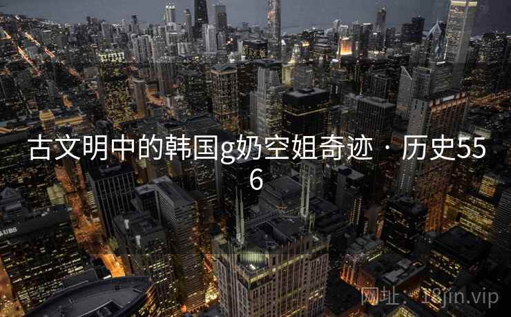 古文明中的韩国g奶空姐奇迹 · 历史556 古文明中的韩国g奶空姐奇迹 · 历史556