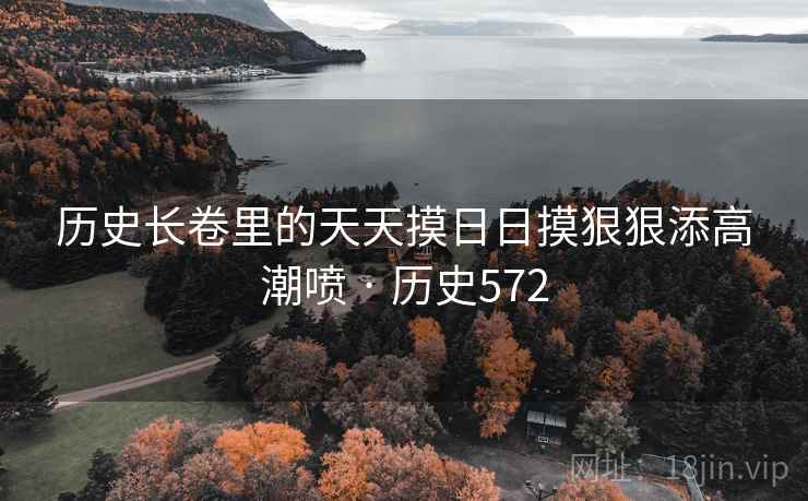 历史长卷里的天天摸日日摸狠狠添高潮喷 · 历史572 历史长卷里的天天摸日日摸狠狠添高潮喷 · 历史572
