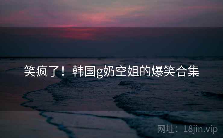 笑疯了!韩国g奶空姐的爆笑合集 笑疯了!韩国g奶空姐的爆笑合集