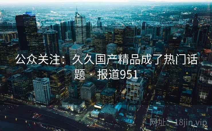 公众关注：久久国产精品成了热门话题 · 报道951