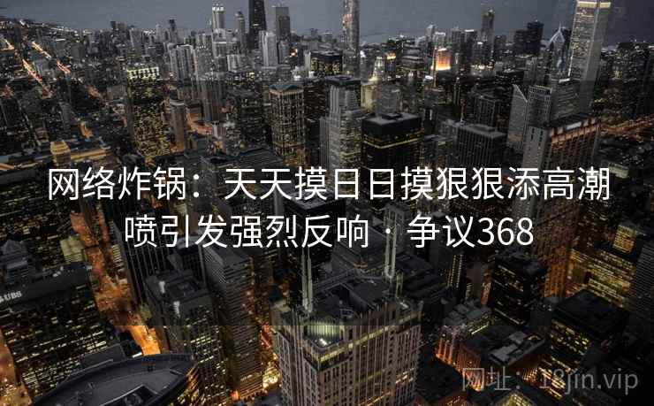 网络炸锅：天天摸日日摸狠狠添高潮喷引发强烈反响 · 争议368